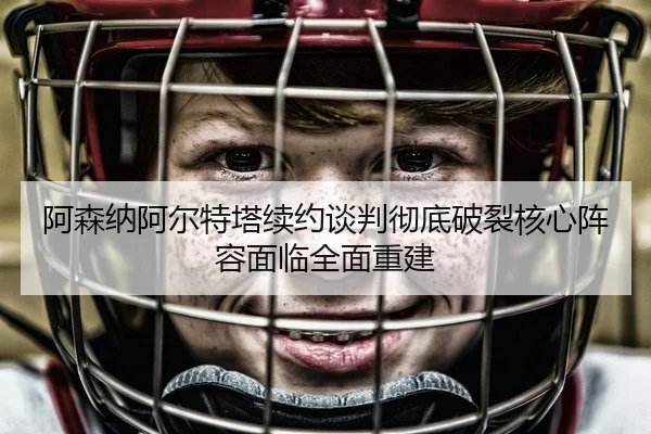 阿森纳阿尔特塔续约谈判彻底破裂核心阵容面临全面重建